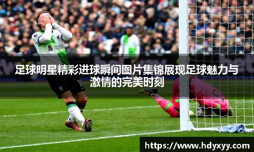 足球明星精彩进球瞬间图片集锦展现足球魅力与激情的完美时刻
